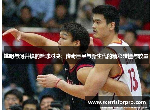 姚明与河升镇的篮球对决：传奇巨星与新生代的精彩碰撞与较量
