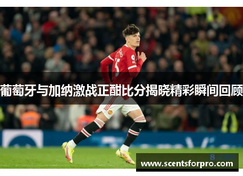 葡萄牙与加纳激战正酣比分揭晓精彩瞬间回顾